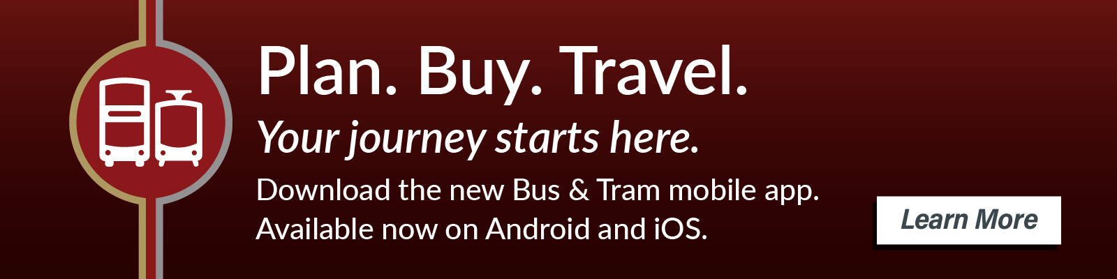 Plan. Buy. Travel. Your journey starts here. Download the new Bus & Tram mobile app. Available now on Android and iOS. Learn more.