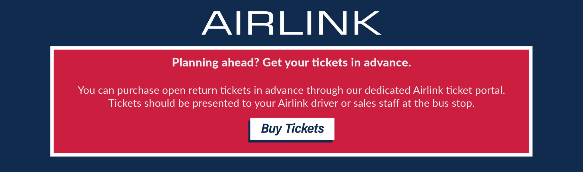 Planning ahead? Get your tickets in advance. You can purchase open return tickets in advance through our dedicated Airlink ticket portal. Tickets should be presented to your Airlink driver or sales staff at the bus stop. Buy Tickets.