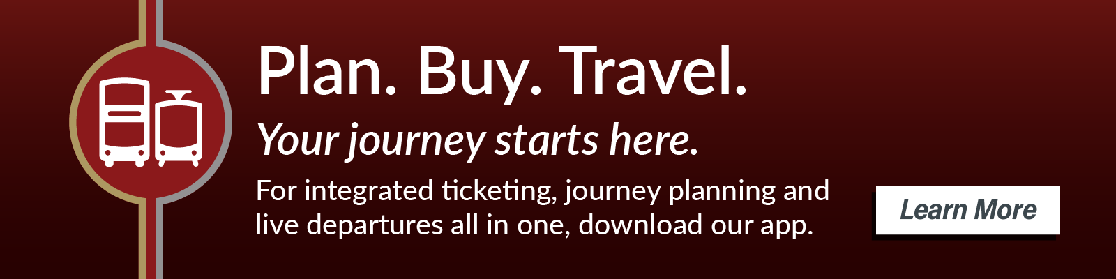Plan. Buy. Travel. Your journey starts here. For integrated ticketing, journey planning and live departures all in one, download the Bus & Tram mobile app. Available now on Android and iOS. Learn more.